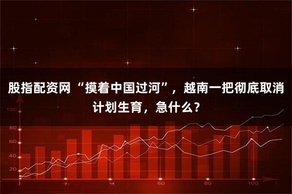 股指配资网 “摸着中国过河”，越南一把彻底取消计划生育，急什么？