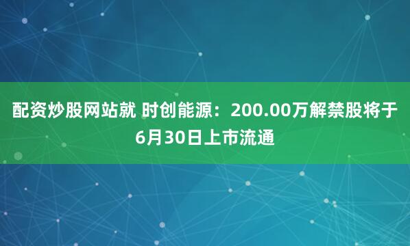 配资炒股网站就 时创能源：200.00万解禁股将于6月30日上市流通