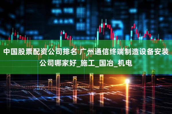中国股票配资公司排名 广州通信终端制造设备安装公司哪家好_施工_国冶_机电