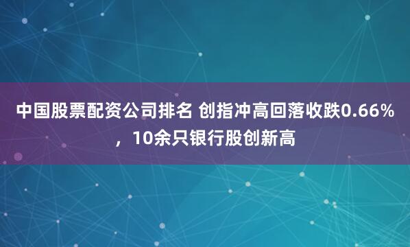 中国股票配资公司排名 创指冲高回落收跌0.66%，10余只银行股创新高