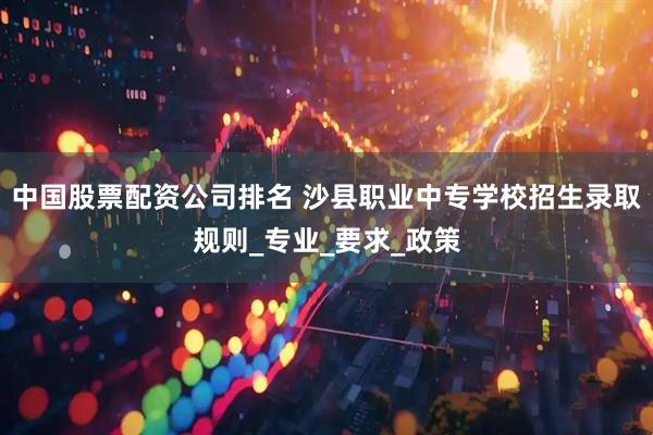 中国股票配资公司排名 沙县职业中专学校招生录取规则_专业_要求_政策