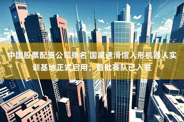 中国股票配资公司排名 国家速滑馆人形机器人实训基地正式启用，首批赛队已入驻
