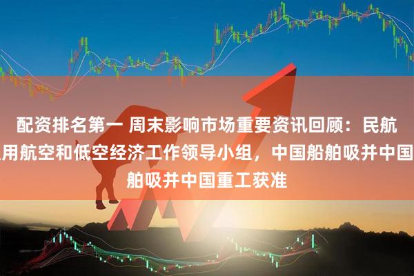 配资排名第一 周末影响市场重要资讯回顾：民航局成立通用航空和低空经济工作领导小组，中国船舶吸并中国重工获准
