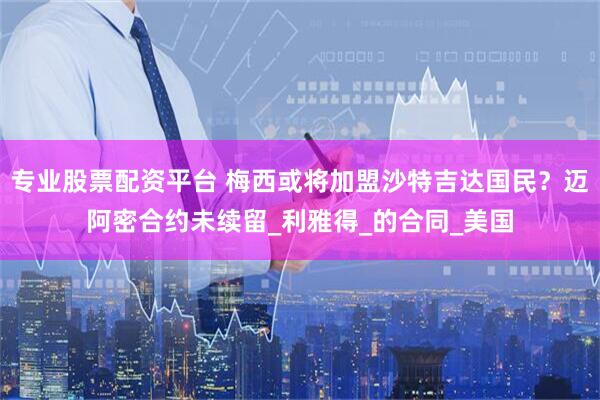 专业股票配资平台 梅西或将加盟沙特吉达国民？迈阿密合约未续留_利雅得_的合同_美国