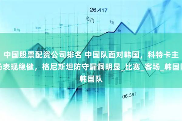 中国股票配资公司排名 中国队面对韩国，科特卡主场表现稳健，格尼斯坦防守漏洞明显_比赛_客场_韩国队