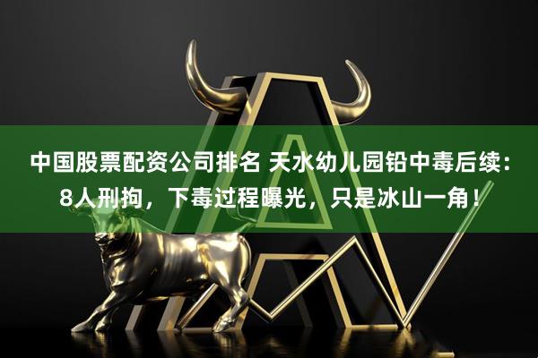 中国股票配资公司排名 天水幼儿园铅中毒后续：8人刑拘，下毒过程曝光，只是冰山一角！
