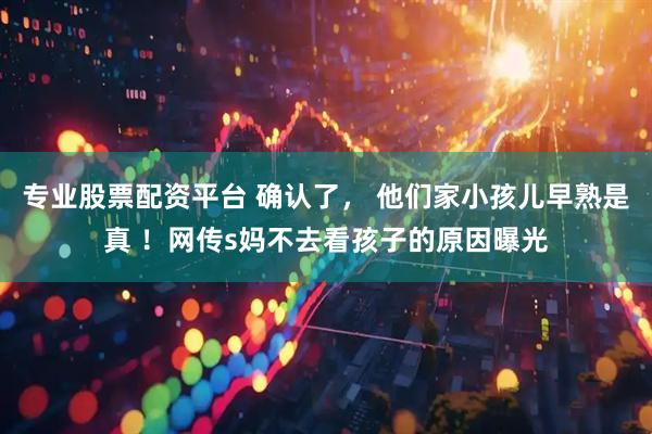 专业股票配资平台 确认了， 他们家小孩儿早熟是真 ！网传s妈不去看孩子的原因曝光