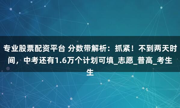 专业股票配资平台 分数带解析：抓紧！不到两天时间，中考还有1.6万个计划可填_志愿_普高_考生