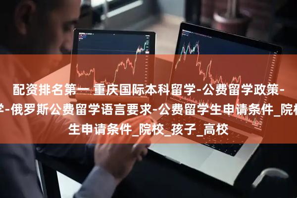 配资排名第一 重庆国际本科留学-公费留学政策-高三出国留学-俄罗斯公费留学语言要求-公费留学生申请条件_院校_孩子_高校