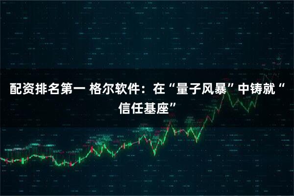 配资排名第一 格尔软件：在“量子风暴”中铸就“信任基座”