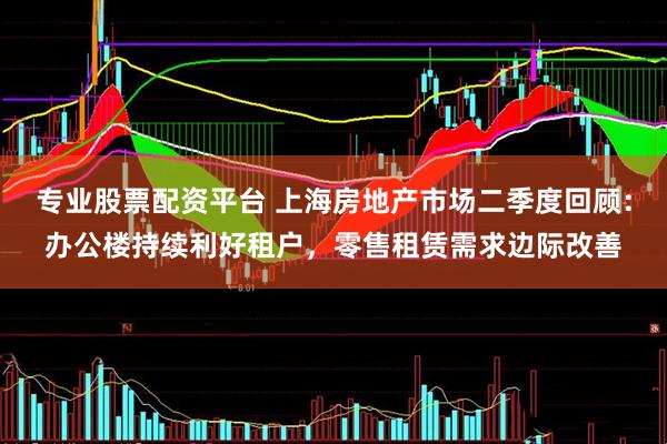 专业股票配资平台 上海房地产市场二季度回顾：办公楼持续利好租户，零售租赁需求边际改善
