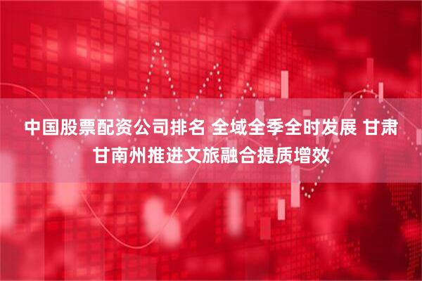 中国股票配资公司排名 全域全季全时发展 甘肃甘南州推进文旅融合提质增效