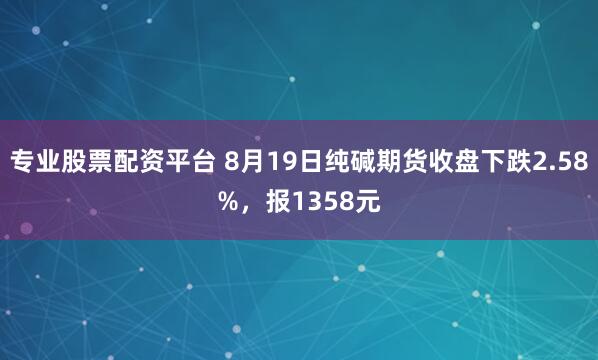 专业股票配资平台 8月19日纯碱期货收盘下跌2.58%，报1358元