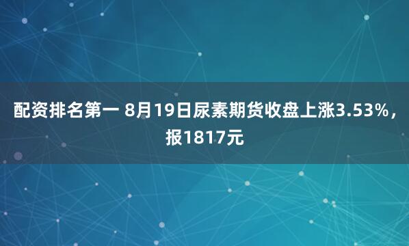配资排名第一 8月19日尿素期货收盘上涨3.53%，报1817元