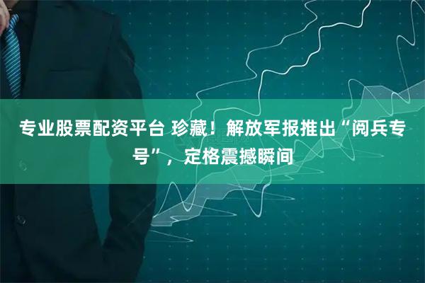 专业股票配资平台 珍藏！解放军报推出“阅兵专号”，定格震撼瞬间