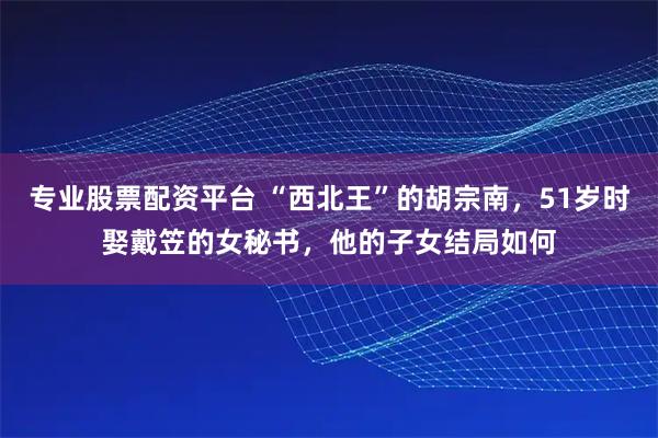 专业股票配资平台 “西北王”的胡宗南，51岁时娶戴笠的女秘书，他的子女结局如何