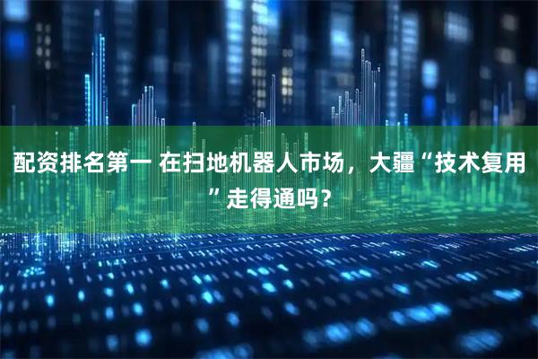 配资排名第一 在扫地机器人市场，大疆“技术复用”走得通吗？