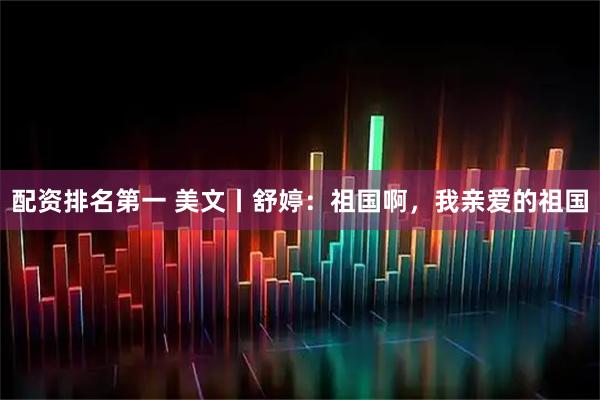 配资排名第一 美文丨舒婷：祖国啊，我亲爱的祖国