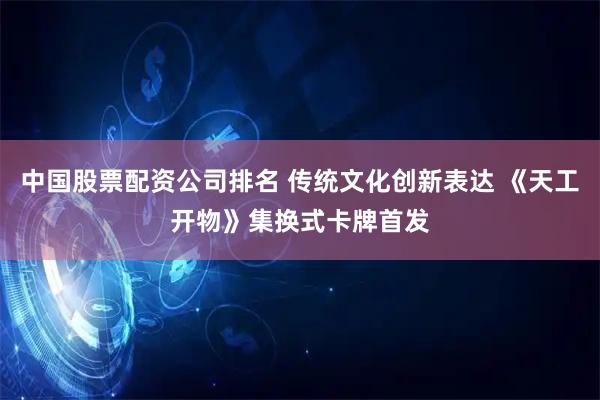 中国股票配资公司排名 传统文化创新表达 《天工开物》集换式卡牌首发