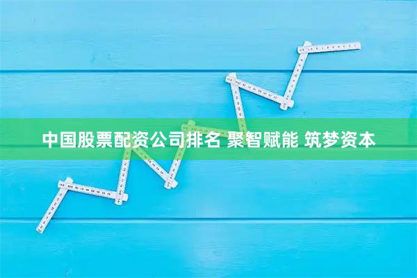 中国股票配资公司排名 聚智赋能 筑梦资本