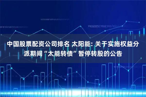 中国股票配资公司排名 太阳能: 关于实施权益分派期间“太能转债”暂停转股的公告