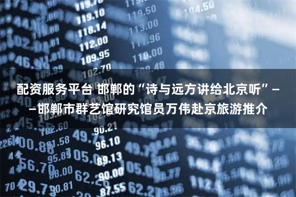 配资服务平台 邯郸的“诗与远方讲给北京听”——邯郸市群艺馆研究馆员万伟赴京旅游推介