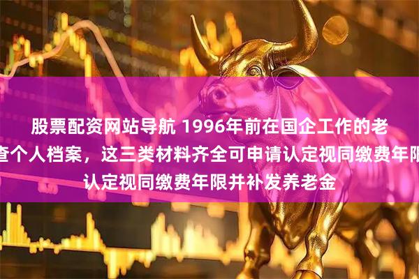 股票配资网站导航 1996年前在国企工作的老职工请立即核查个人档案，这三类材料齐全可申请认定视同缴费年限并补发养老金