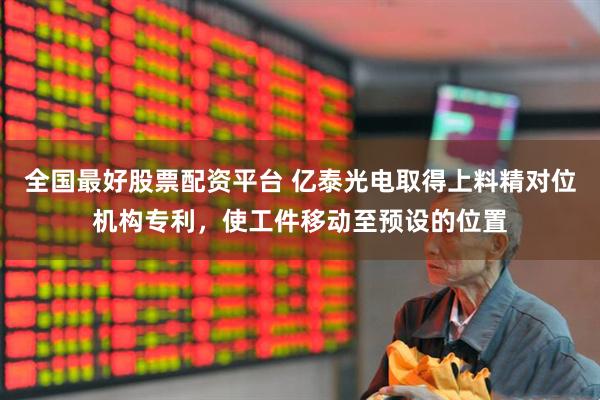 全国最好股票配资平台 亿泰光电取得上料精对位机构专利，使工件移动至预设的位置