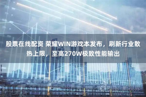 股票在线配资 荣耀WIN游戏本发布，刷新行业散热上限，至高270W极致性能输出