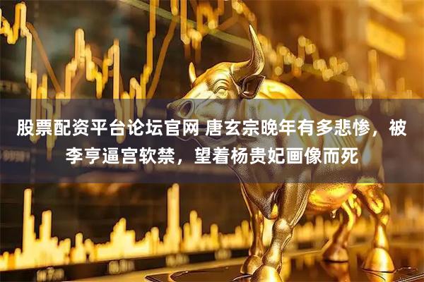 股票配资平台论坛官网 唐玄宗晚年有多悲惨，被李亨逼宫软禁，望着杨贵妃画像而死
