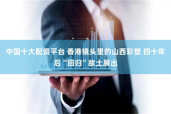 中国十大配资平台 香港镜头里的山西彩塑 四十年后“回归”故土展出