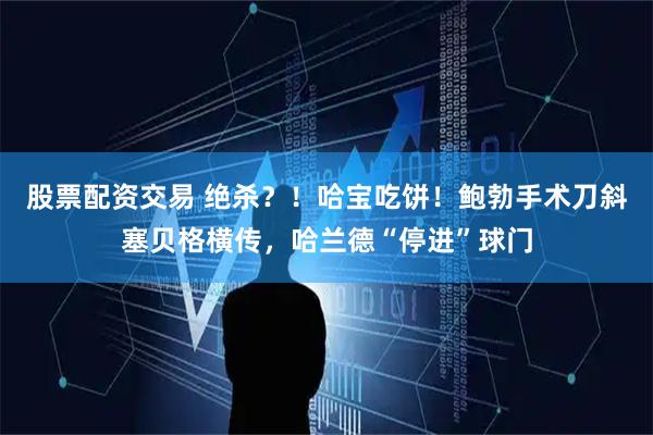 股票配资交易 绝杀？！哈宝吃饼！鲍勃手术刀斜塞贝格横传，哈兰德“停进”球门