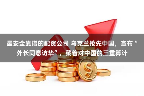 最安全靠谱的配资公司 乌克兰抢先中国，宣布“外长同意访华”，藏着对中国的三重算计