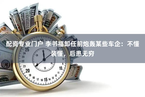 配资专业门户 李书福卸任前炮轰某些车企：不懂装懂，后患无穷