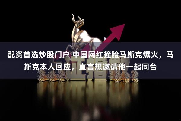 配资首选炒股门户 中国网红撞脸马斯克爆火，马斯克本人回应，直言想邀请他一起同台