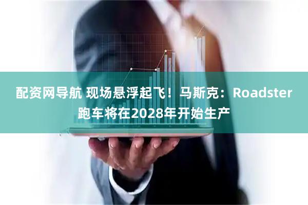 配资网导航 现场悬浮起飞！马斯克：Roadster跑车将在2028年开始生产